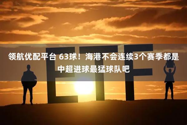 领航优配平台 63球！海港不会连续3个赛季都是中超进球最猛球队吧