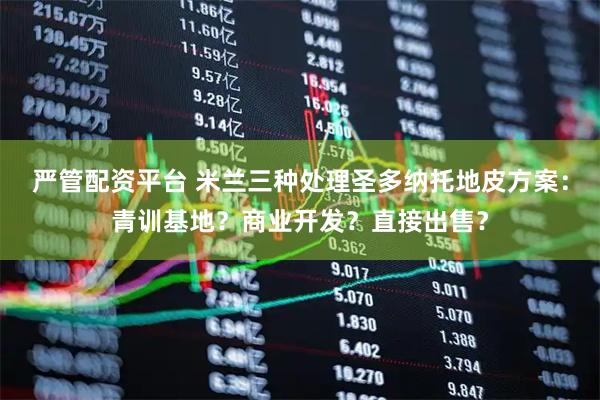 严管配资平台 米兰三种处理圣多纳托地皮方案：青训基地？商业开发？直接出售？