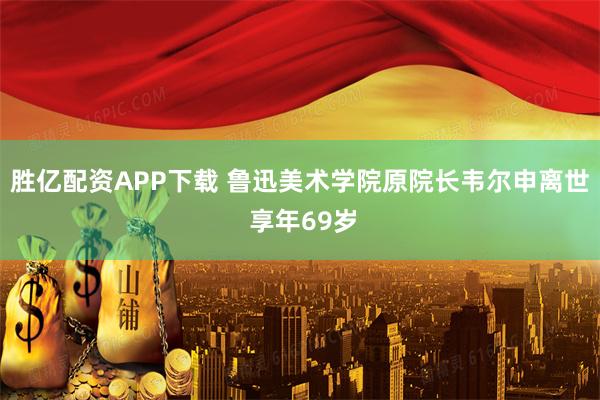 胜亿配资APP下载 鲁迅美术学院原院长韦尔申离世 享年69岁