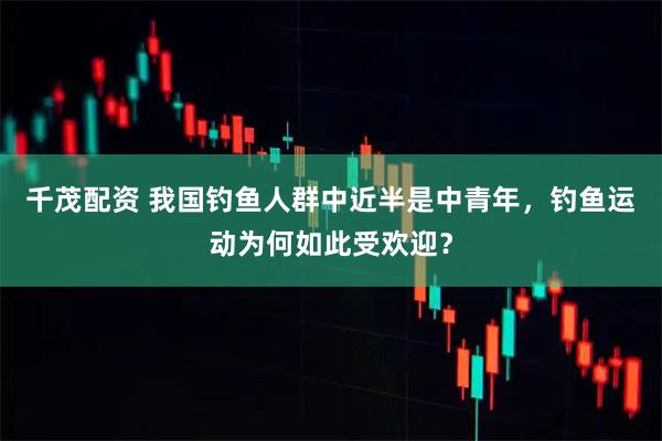 千茂配资 我国钓鱼人群中近半是中青年，钓鱼运动为何如此受欢迎？