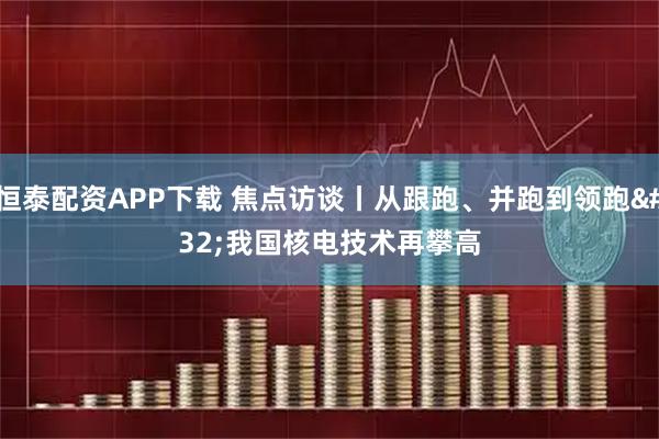 恒泰配资APP下载 焦点访谈丨从跟跑、并跑到领跑 我国核电技术再攀高