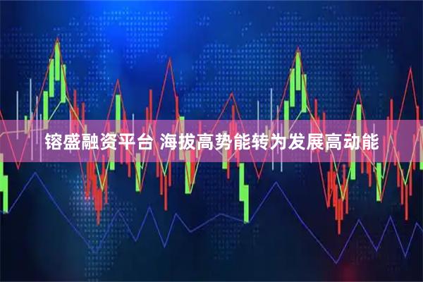镕盛融资平台 海拔高势能转为发展高动能