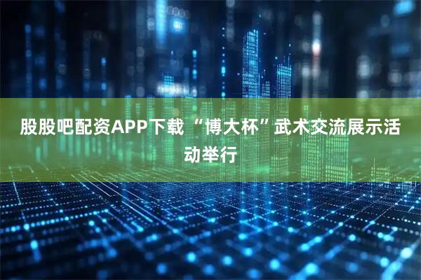 股股吧配资APP下载 “博大杯”武术交流展示活动举行