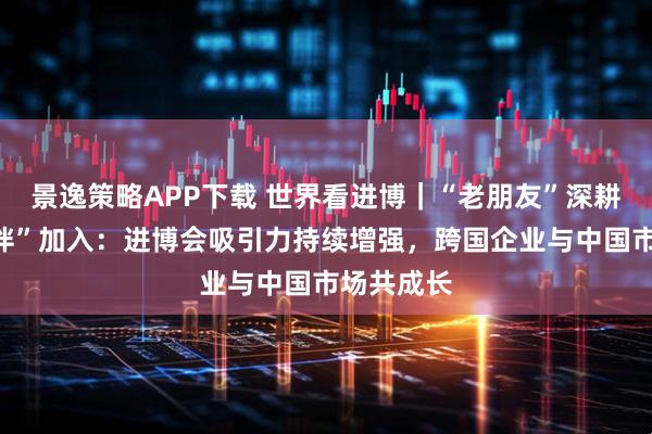 景逸策略APP下载 世界看进博｜“老朋友”深耕、“新伙伴”加入：进博会吸引力持续增强，跨国企业与中国市场共成长