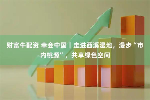 财富牛配资 幸会中国｜走进西溪湿地，漫步“市内桃源”，共享绿色空间