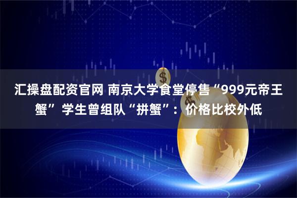 汇操盘配资官网 南京大学食堂停售“999元帝王蟹” 学生曾组队“拼蟹”：价格比校外低