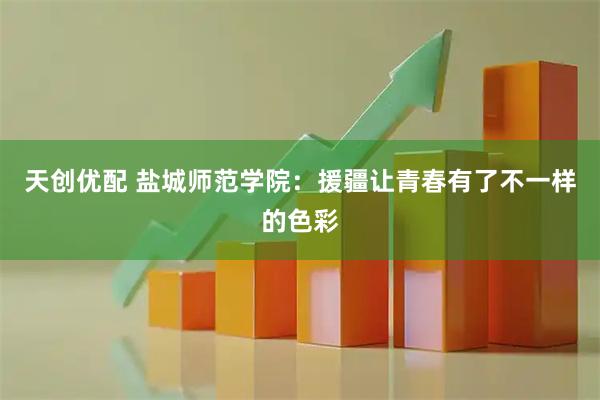 天创优配 盐城师范学院：援疆让青春有了不一样的色彩