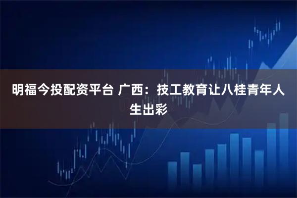 明福今投配资平台 广西：技工教育让八桂青年人生出彩