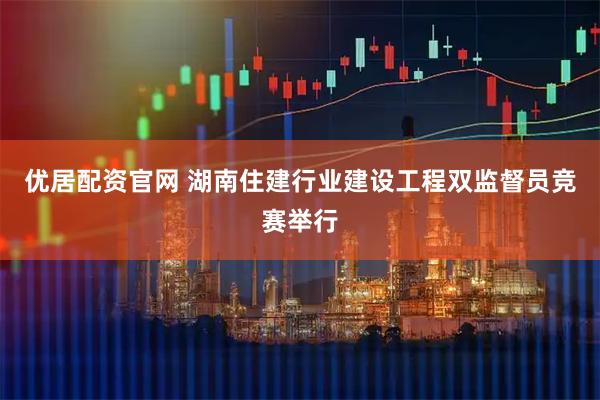 优居配资官网 湖南住建行业建设工程双监督员竞赛举行
