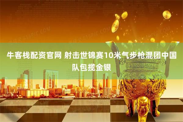 牛客栈配资官网 射击世锦赛10米气步枪混团中国队包揽金银