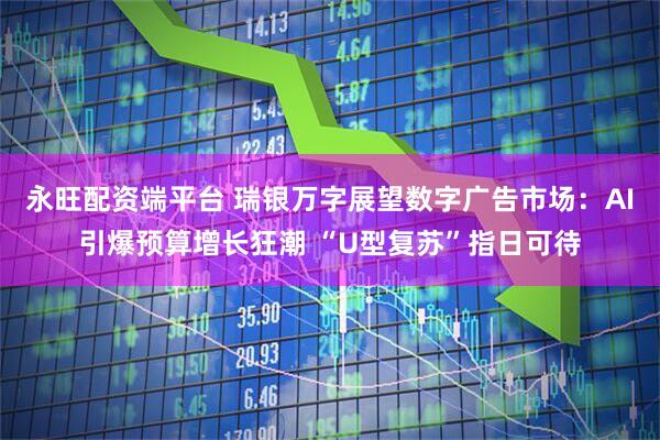 永旺配资端平台 瑞银万字展望数字广告市场：AI引爆预算增长狂潮 “U型复苏”指日可待