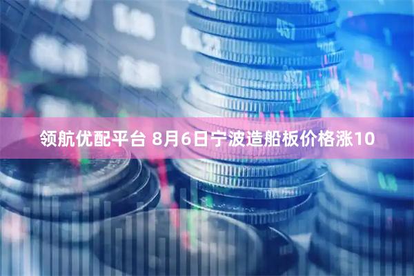 领航优配平台 8月6日宁波造船板价格涨10