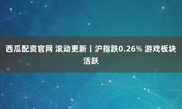 西瓜配资官网 滚动更新丨沪指跌0.26% 游戏板块活跃