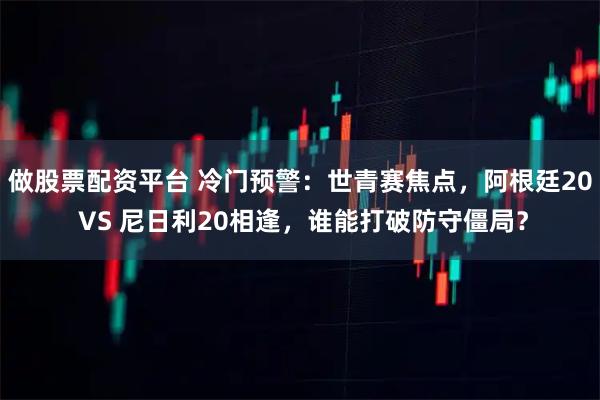 做股票配资平台 冷门预警：世青赛焦点，阿根廷20 VS 尼日利20相逢，谁能打破防守僵局？
