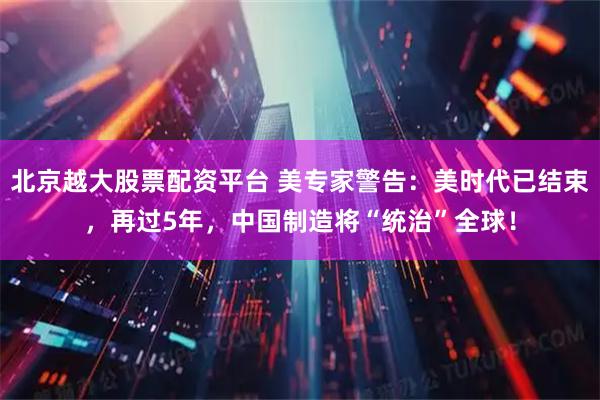 北京越大股票配资平台 美专家警告：美时代已结束，再过5年，中国制造将“统治”全球！