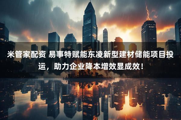米管家配资 易事特赋能东凌新型建材储能项目投运，助力企业降本增效显成效！