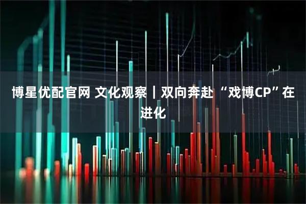 博星优配官网 文化观察｜双向奔赴 “戏博CP”在进化