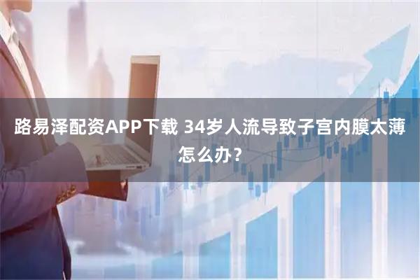 路易泽配资APP下载 34岁人流导致子宫内膜太薄怎么办？