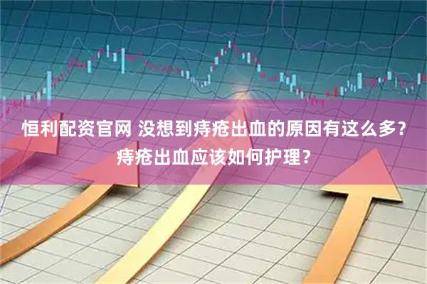 恒利配资官网 没想到痔疮出血的原因有这么多？痔疮出血应该如何护理？