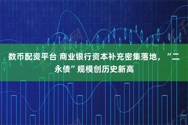数币配资平台 商业银行资本补充密集落地，“二永债”规模创历史新高