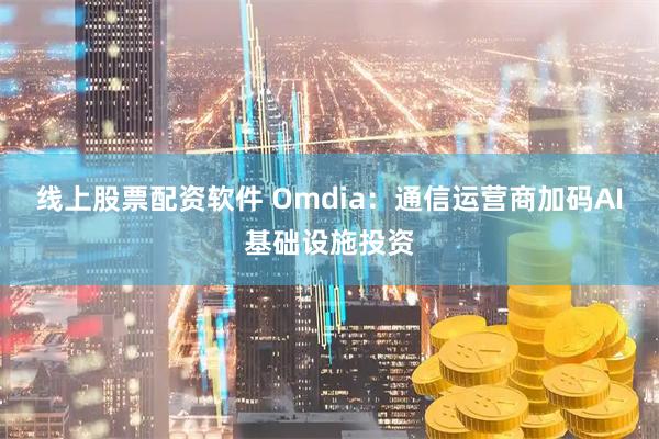 线上股票配资软件 Omdia：通信运营商加码AI基础设施投资