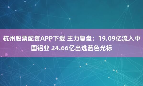 杭州股票配资APP下载 主力复盘：19.09亿流入中国铝业 24.66亿出逃蓝色光标