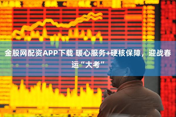 金股网配资APP下载 暖心服务+硬核保障，迎战春运“大考”
