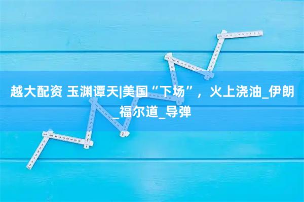 越大配资 玉渊谭天|美国“下场”，火上浇油_伊朗_福尔道_导弹