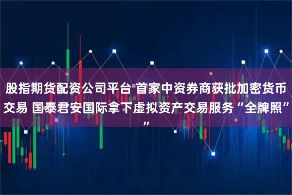 股指期货配资公司平台 首家中资券商获批加密货币交易 国泰君安国际拿下虚拟资产交易服务“全牌照”