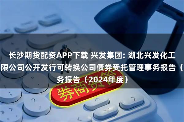 长沙期货配资APP下载 兴发集团: 湖北兴发化工集团股份有限公司公开发行可转换公司债券受托管理事务报告（2024年度）