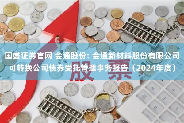 国盛证券官网 会通股份: 会通新材料股份有限公司可转换公司债券受托管理事务报告（2024年度）