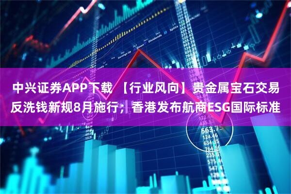 中兴证券APP下载 【行业风向】贵金属宝石交易反洗钱新规8月施行；香港发布航商ESG国际标准