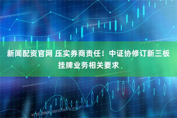 新闻配资官网 压实券商责任！中证协修订新三板挂牌业务相关要求