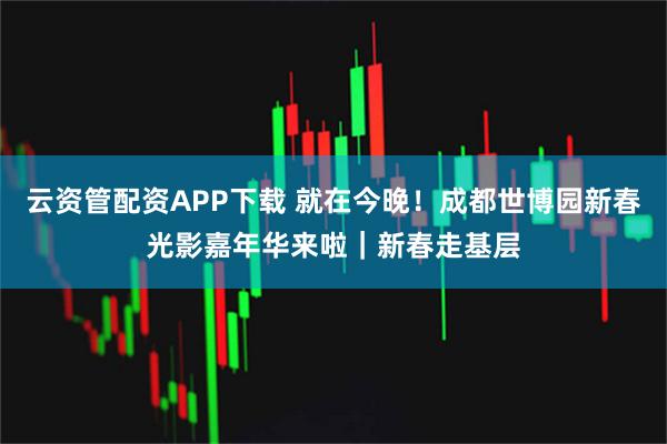 云资管配资APP下载 就在今晚！成都世博园新春光影嘉年华来啦｜新春走基层