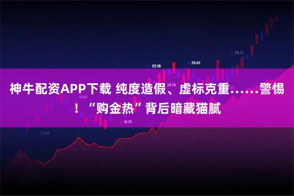 神牛配资APP下载 纯度造假、虚标克重……警惕！“购金热”背后暗藏猫腻