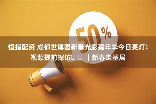 恒指配资 成都世博园新春光影嘉年华今日亮灯！视频提前探访➡️｜新春走基层