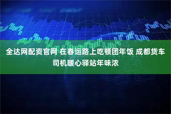 全达网配资官网 在春运路上吃顿团年饭 成都货车司机暖心驿站年味浓