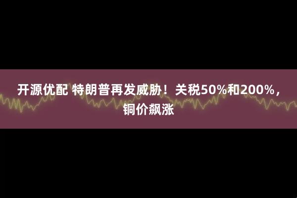 开源优配 特朗普再发威胁！关税50%和200%，铜价飙涨