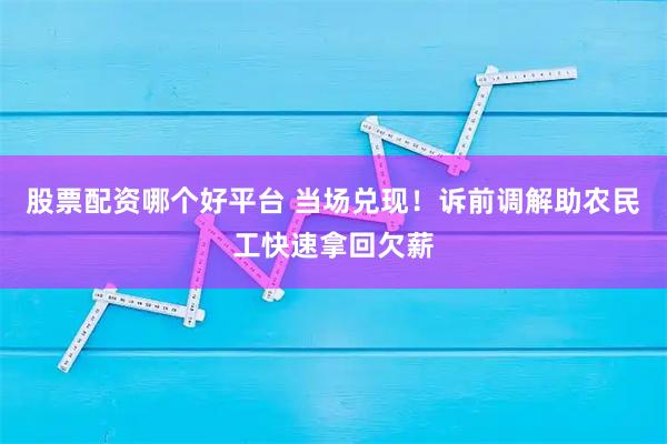 股票配资哪个好平台 当场兑现！诉前调解助农民工快速拿回欠薪