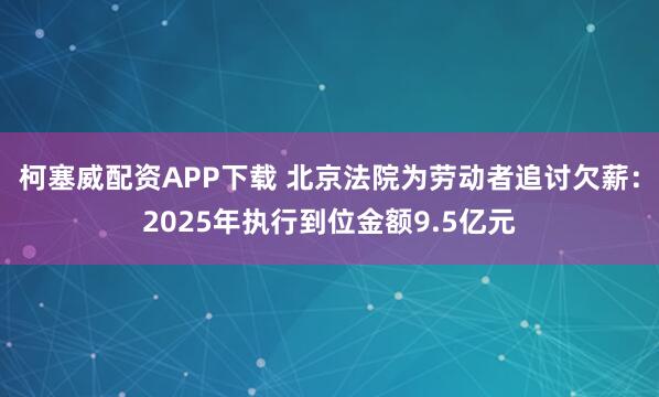 柯塞威配资APP下载 北京法院为劳动者追讨欠薪：2025年执行到位金额9.5亿元