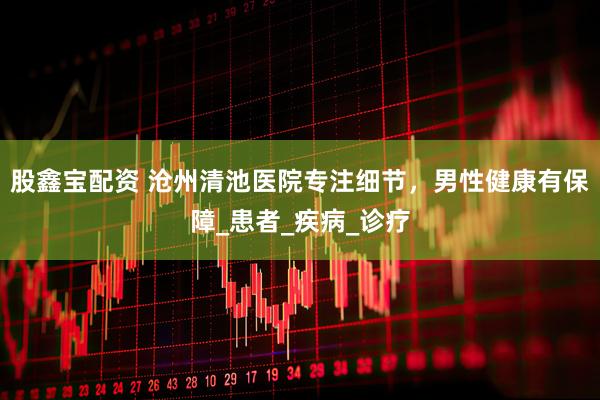 股鑫宝配资 沧州清池医院专注细节，男性健康有保障_患者_疾病_诊疗