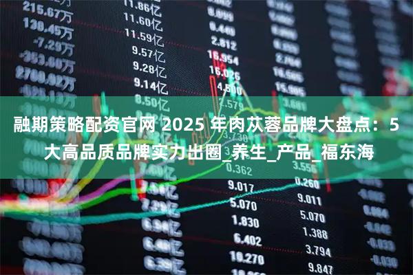 融期策略配资官网 2025 年肉苁蓉品牌大盘点：5 大高品质品牌实力出圈_养生_产品_福东海