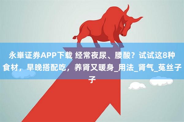 永崋证券APP下载 经常夜尿、腰酸？试试这8种食材，早晚搭配吃，养肾又暖身_用法_肾气_菟丝子