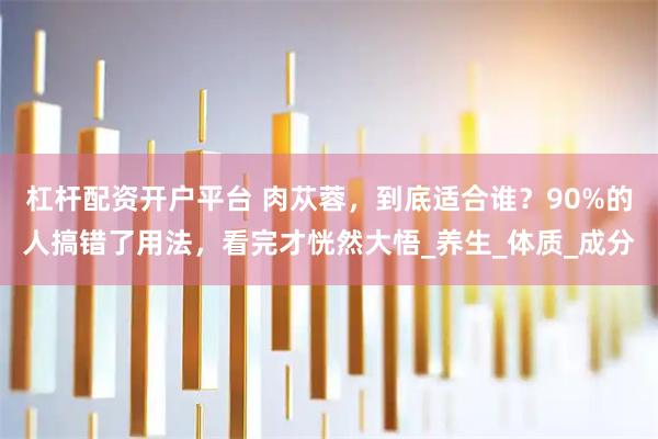 杠杆配资开户平台 肉苁蓉，到底适合谁？90%的人搞错了用法，看完才恍然大悟_养生_体质_成分