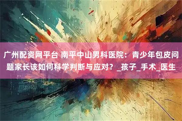 广州配资网平台 南平中山男科医院：青少年包皮问题家长该如何科学判断与应对？_孩子_手术_医生