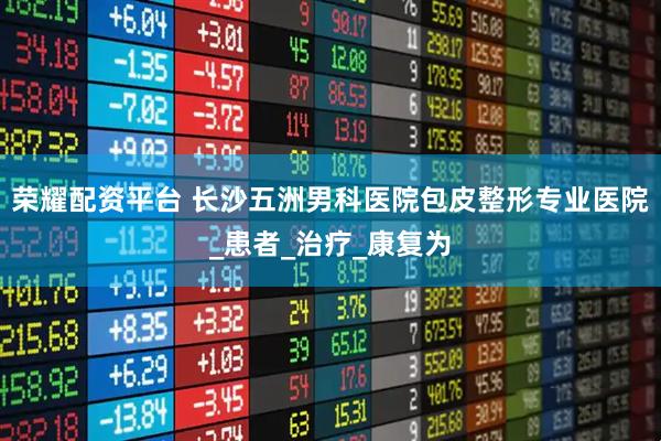 荣耀配资平台 长沙五洲男科医院包皮整形专业医院_患者_治疗_康复为