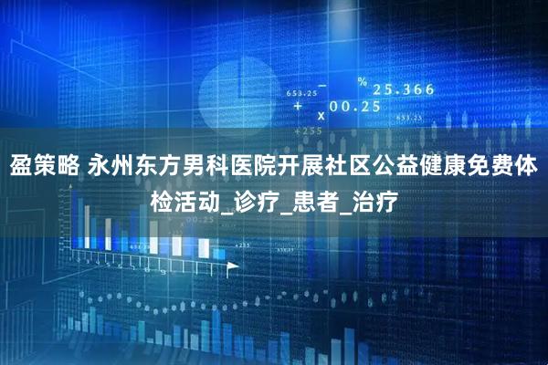 盈策略 永州东方男科医院开展社区公益健康免费体检活动_诊疗_患者_治疗