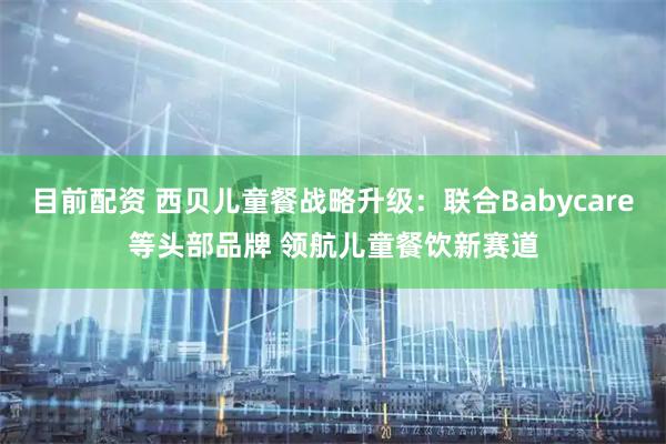 目前配资 西贝儿童餐战略升级：联合Babycare等头部品牌 领航儿童餐饮新赛道