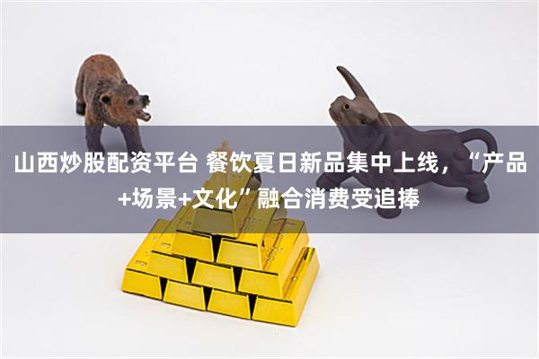 山西炒股配资平台 餐饮夏日新品集中上线，“产品+场景+文化”融合消费受追捧