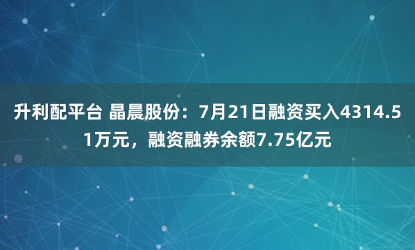 升利配平台 晶晨股份：7月21日融资买入4314.51万元，融资融券余额7.75亿元